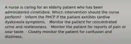 A nurse is caring for an elderly patient who has been administered cimetidine. Which intervention should the nurse perform? · Inform the PHCP if the patient exhibits tardive dyskinesia symptoms. · Monitor the patient for concentrated urine and restlessness. · Monitor the patient for reports of pain or sour taste. · Closely monitor the patient for confusion and dizziness.