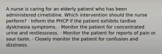 A nurse is caring for an elderly patient who has been administered cimetidine. Which intervention should the nurse perform? · Inform the PHCP if the patient exhibits tardive dyskinesia symptoms. · Monitor the patient for concentrated urine and restlessness. · Monitor the patient for reports of pain or sour taste. · Closely monitor the patient for confusion and dizziness.