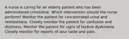 A nurse is caring for an elderly patient who has been administered cimetidine. Which intervention should the nurse perform? Monitor the patient for concentrated urine and restlessness. Closely monitor the patient for confusion and dizziness. Monitor the patient for signs of tardive dyskinesia. Closely monitor for reports of sour taste and pain.