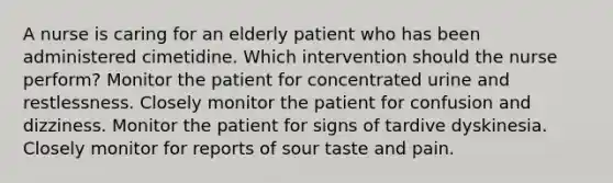 A nurse is caring for an elderly patient who has been administered cimetidine. Which intervention should the nurse perform? Monitor the patient for concentrated urine and restlessness. Closely monitor the patient for confusion and dizziness. Monitor the patient for signs of tardive dyskinesia. Closely monitor for reports of sour taste and pain.