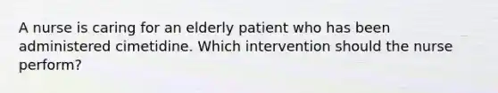 A nurse is caring for an elderly patient who has been administered cimetidine. Which intervention should the nurse perform?