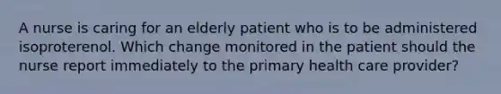 A nurse is caring for an elderly patient who is to be administered isoproterenol. Which change monitored in the patient should the nurse report immediately to the primary health care provider?