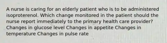 A nurse is caring for an elderly patient who is to be administered isoproterenol. Which change monitored in the patient should the nurse report immediately to the primary health care provider? Changes in glucose level Changes in appetite Changes in temperature Changes in pulse rate