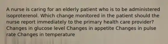 A nurse is caring for an elderly patient who is to be administered isoproterenol. Which change monitored in the patient should the nurse report immediately to the primary health care provider? Changes in glucose level Changes in appetite Changes in pulse rate Changes in temperature