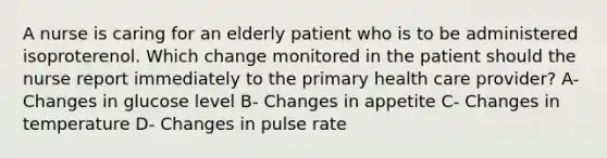 A nurse is caring for an elderly patient who is to be administered isoproterenol. Which change monitored in the patient should the nurse report immediately to the primary health care provider? A- Changes in glucose level B- Changes in appetite C- Changes in temperature D- Changes in pulse rate