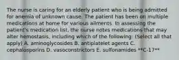 The nurse is caring for an elderly patient who is being admitted for anemia of unknown cause. The patient has been on multiple medications at home for various ailments. In assessing the patient's medication list, the nurse notes medications that may alter hemostasis, including which of the following: (Select all that apply) A. aminoglycosides B. antiplatelet agents C. cephalosporins D. vasoconstrictors E. sulfonamides **C-17**