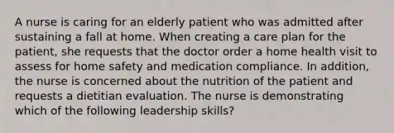 A nurse is caring for an elderly patient who was admitted after sustaining a fall at home. When creating a care plan for the patient, she requests that the doctor order a home health visit to assess for home safety and medication compliance. In addition, the nurse is concerned about the nutrition of the patient and requests a dietitian evaluation. The nurse is demonstrating which of the following leadership skills?