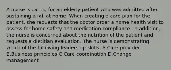 A nurse is caring for an elderly patient who was admitted after sustaining a fall at home. When creating a care plan for the patient, she requests that the doctor order a home health visit to assess for home safety and medication compliance. In addition, the nurse is concerned about the nutrition of the patient and requests a dietitian evaluation. The nurse is demonstrating which of the following leadership skills: A.Care provider B.Business principles C.Care coordination D.Change management