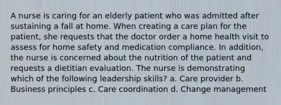 A nurse is caring for an elderly patient who was admitted after sustaining a fall at home. When creating a care plan for the patient, she requests that the doctor order a home health visit to assess for home safety and medication compliance. In addition, the nurse is concerned about the nutrition of the patient and requests a dietitian evaluation. The nurse is demonstrating which of the following leadership skills? a. Care provider b. Business principles c. Care coordination d. Change management