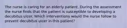 The nurse is caring for an elderly patient. During the assessment the nurse finds that the patient is susceptible to developing a decubitus ulcer. Which interventions would the nurse follow to prevent decubitus ulcer in this patient?