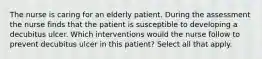 The nurse is caring for an elderly patient. During the assessment the nurse finds that the patient is susceptible to developing a decubitus ulcer. Which interventions would the nurse follow to prevent decubitus ulcer in this patient? Select all that apply.