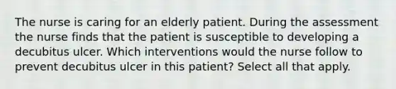 The nurse is caring for an elderly patient. During the assessment the nurse finds that the patient is susceptible to developing a decubitus ulcer. Which interventions would the nurse follow to prevent decubitus ulcer in this patient? Select all that apply.