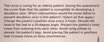 The nurse is caring for an elderly patient. During the assessment the nurse finds that the patient is susceptible to developing a decubitus ulcer. Which interventions would the nurse follow to prevent decubitus ulcer in this patient? (Select all that apply.) Change the patient's position once every 2 hours. Elevate the head of the bed to a 50-degree angle. Prevent the patient's inner knees from pressing onto each other. Avoid using pillows to elevate the patient's legs. Avoid placing the patient in positions that increase stress on bony prominences.