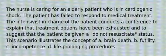 The nurse is caring for an elderly patient who is in cardiogenic shock. The patient has failed to respond to medical treatment. The intensivist in charge of the patient conducts a conference to explain that treatment options have been exhausted and to suggest that the patient be given a "do not resuscitate" status. This scenario illustrates the concept of a. brain death. b. futility. c. incompetence. d. life-prolonging procedures.