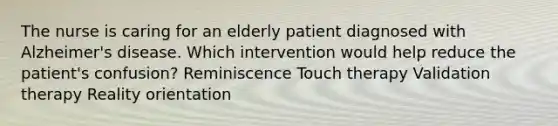 The nurse is caring for an elderly patient diagnosed with Alzheimer's disease. Which intervention would help reduce the patient's confusion? Reminiscence Touch therapy Validation therapy Reality orientation