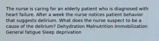 The nurse is caring for an elderly patient who is diagnosed with heart failure. After a week the nurse notices patient behavior that suggests delirium. What does the nurse suspect to be a cause of the delirium? Dehydration Malnutrition Immobilization General fatigue Sleep deprivation