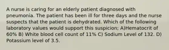 A nurse is caring for an elderly patient diagnosed with pneumonia. The patient has been ill for three days and the nurse suspects that the patient is dehydrated. Which of the following laboratory values would support this suspicion; A)Hematocrit of 60% B) White blood cell count of 11% C) Sodium Level of 132. D) Potassium level of 3.5.