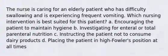 The nurse is caring for an elderly patient who has difficulty swallowing and is experiencing frequent vomiting. Which nursing intervention is best suited for this patient? a. Encouraging the patient to maintain hygiene b. Investigating for enteral or total parenteral nutrition c. Instructing the patient not to consume dairy products d. Placing the patient in high-Fowler's position at all times