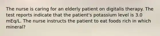 The nurse is caring for an elderly patient on digitalis therapy. The test reports indicate that the patient's potassium level is 3.0 mEq/L. The nurse instructs the patient to eat foods rich in which mineral?