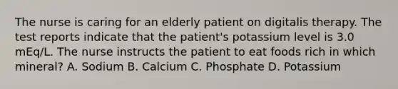 The nurse is caring for an elderly patient on digitalis therapy. The test reports indicate that the patient's potassium level is 3.0 mEq/L. The nurse instructs the patient to eat foods rich in which mineral? A. Sodium B. Calcium C. Phosphate D. Potassium