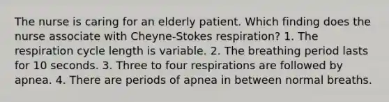 The nurse is caring for an elderly patient. Which finding does the nurse associate with Cheyne-Stokes respiration? 1. The respiration cycle length is variable. 2. The breathing period lasts for 10 seconds. 3. Three to four respirations are followed by apnea. 4. There are periods of apnea in between normal breaths.