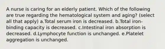 A nurse is caring for an elderly patient. Which of the following are true regarding the hematological system and aging? (select all that apply) a.Total serum iron is decreased. b.Total iron-binding capacity is decreased. c.Intestinal iron absorption is decreased. d.Lymphocyte function is unchanged. e.Platelet aggregation is unchanged.