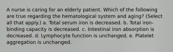 A nurse is caring for an elderly patient. Which of the following are true regarding the hematological system and aging? (Select all that apply.) a. Total serum iron is decreased. b. Total iron-binding capacity is decreased. c. Intestinal iron absorption is decreased. d. Lymphocyte function is unchanged. e. Platelet aggregation is unchanged.