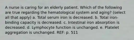 A nurse is caring for an elderly patient. Which of the following are true regarding the hematological system and aging? (select all that apply) a. Total serum iron is decreased. b. Total iron-binding capacity is decreased. c. Intestinal iron absorption is decreased. d. Lymphocyte function is unchanged. e. Platelet aggregation is unchanged. REF: p. 511