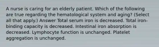 A nurse is caring for an elderly patient. Which of the following are true regarding the hematological system and aging? (Select all that apply.) Answer Total serum iron is decreased. Total iron-binding capacity is decreased. Intestinal iron absorption is decreased. Lymphocyte function is unchanged. Platelet aggregation is unchanged.