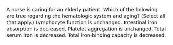 A nurse is caring for an elderly patient. Which of the following are true regarding the hematologic system and aging? (Select all that apply.) Lymphocyte function is unchanged. Intestinal iron absorption is decreased. Platelet aggregation is unchanged. Total serum iron is decreased. Total iron-binding capacity is decreased.