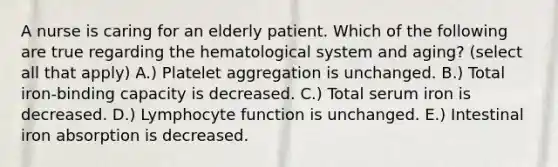 A nurse is caring for an elderly patient. Which of the following are true regarding the hematological system and aging? (select all that apply) A.) Platelet aggregation is unchanged. B.) Total iron-binding capacity is decreased. C.) Total serum iron is decreased. D.) Lymphocyte function is unchanged. E.) Intestinal iron absorption is decreased.