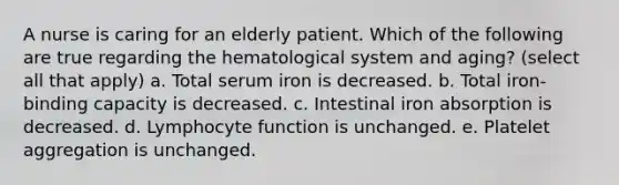 A nurse is caring for an elderly patient. Which of the following are true regarding the hematological system and aging? (select all that apply) a. Total serum iron is decreased. b. Total iron-binding capacity is decreased. c. Intestinal iron absorption is decreased. d. Lymphocyte function is unchanged. e. Platelet aggregation is unchanged.