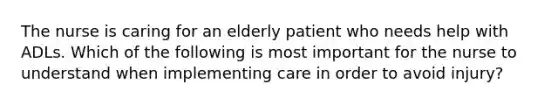 The nurse is caring for an elderly patient who needs help with ADLs. Which of the following is most important for the nurse to understand when implementing care in order to avoid injury?