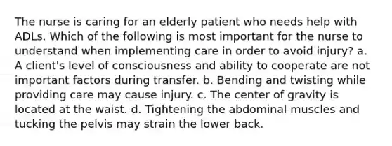 The nurse is caring for an elderly patient who needs help with ADLs. Which of the following is most important for the nurse to understand when implementing care in order to avoid injury? a. A client's level of consciousness and ability to cooperate are not important factors during transfer. b. Bending and twisting while providing care may cause injury. c. The center of gravity is located at the waist. d. Tightening the abdominal muscles and tucking the pelvis may strain the lower back.