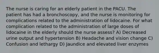 The nurse is caring for an elderly patient in the PACU. The patient has had a bronchoscopy, and the nurse is monitoring for complications related to the administration of lidocaine. For what complication related to the administration of large doses of lidocaine in the elderly should the nurse assess? A) Decreased urine output and hypertension B) Headache and vision change C) Confusion and lethargy D) Jaundice and elevated liver enzymes