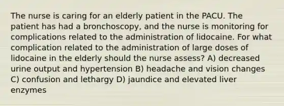 The nurse is caring for an elderly patient in the PACU. The patient has had a bronchoscopy, and the nurse is monitoring for complications related to the administration of lidocaine. For what complication related to the administration of large doses of lidocaine in the elderly should the nurse assess? A) decreased urine output and hypertension B) headache and vision changes C) confusion and lethargy D) jaundice and elevated liver enzymes