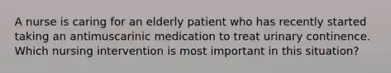 A nurse is caring for an elderly patient who has recently started taking an antimuscarinic medication to treat urinary continence. Which nursing intervention is most important in this situation?