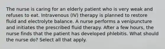 The nurse is caring for an elderly patient who is very weak and refuses to eat. Intravenous (IV) therapy is planned to restore fluid and electrolyte balance. A nurse performs a venipuncture and initiates the prescribed fluid therapy. After a few hours, the nurse finds that the patient has developed phlebitis. What should the nurse do? Select all that apply.