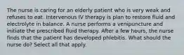 The nurse is caring for an elderly patient who is very weak and refuses to eat. Intervenous IV therapy is plan to restore fluid and electrolyte in balance. A nurse performs a venipuncture and initiate the prescribed fluid therapy. After a few hours, the nurse finds that the patient has developed phlebitis. What should the nurse do? Select all that apply.