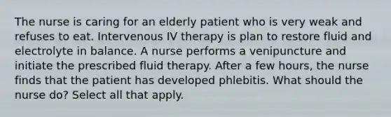 The nurse is caring for an elderly patient who is very weak and refuses to eat. Intervenous IV therapy is plan to restore fluid and electrolyte in balance. A nurse performs a venipuncture and initiate the prescribed fluid therapy. After a few hours, the nurse finds that the patient has developed phlebitis. What should the nurse do? Select all that apply.