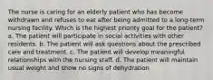 The nurse is caring for an elderly patient who has become withdrawn and refuses to eat after being admitted to a long-term nursing facility. Which is the highest priority goal for the patient? a. The patient will participate in social activities with other residents. b. The patient will ask questions about the prescribed care and treatment. c. The patient will develop meaningful relationships with the nursing staff. d. The patient will maintain usual weight and show no signs of dehydration