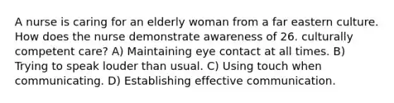 A nurse is caring for an elderly woman from a far eastern culture. How does the nurse demonstrate awareness of 26. culturally competent care? A) Maintaining eye contact at all times. B) Trying to speak louder than usual. C) Using touch when communicating. D) Establishing effective communication.