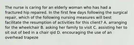 The nurse is caring for an elderly woman who has had a fractured hip repaired. In the first few days following the surgical repair, which of the following nursing measures will best facilitate the resumption of activities for this client? A. arranging for the wheelchair B. asking her family to visit C. assisting her to sit out of bed in a chair qid D. encouraging the use of an overhead trapeze