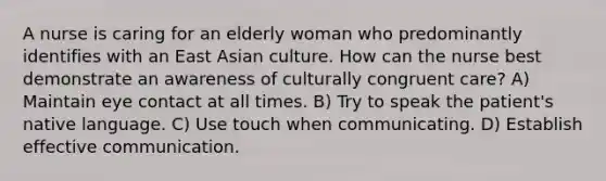 A nurse is caring for an elderly woman who predominantly identifies with an East Asian culture. How can the nurse best demonstrate an awareness of culturally congruent care? A) Maintain eye contact at all times. B) Try to speak the patient's native language. C) Use touch when communicating. D) Establish effective communication.