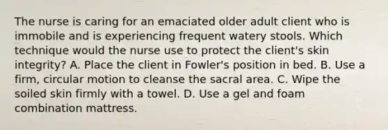 The nurse is caring for an emaciated older adult client who is immobile and is experiencing frequent watery stools. Which technique would the nurse use to protect the client​'s skin​ integrity? A. Place the client in Fowler​'s position in bed. B. Use a​ firm, circular motion to cleanse the sacral area. C. Wipe the soiled skin firmly with a towel. D. Use a gel and foam combination mattress.