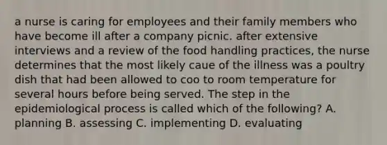 a nurse is caring for employees and their family members who have become ill after a company picnic. after extensive interviews and a review of the food handling practices, the nurse determines that the most likely caue of the illness was a poultry dish that had been allowed to coo to room temperature for several hours before being served. The step in the epidemiological process is called which of the following? A. planning B. assessing C. implementing D. evaluating