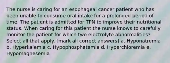 The nurse is caring for an esophageal cancer patient who has been unable to consume oral intake for a prolonged period of time. The patient is admitted for TPN to improve their nutritional status. When caring for this patient the nurse knows to carefully monitor the patient for which two electrolyte abnormalities? Select all that apply. [mark all correct answers] a. Hyponatremia b. Hyperkalemia c. Hypophosphatemia d. Hyperchloremia e. Hypomagnesemia