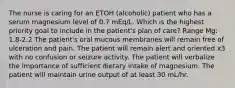 The nurse is caring for an ETOH (alcoholic) patient who has a serum magnesium level of 0.7 mEq/L. Which is the highest priority goal to include in the patient's plan of care? Range Mg: 1.8-2.2 The patient's oral mucous membranes will remain free of ulceration and pain. The patient will remain alert and oriented x3 with no confusion or seizure activity. The patient will verbalize the importance of sufficient dietary intake of magnesium. The patient will maintain urine output of at least 30 mL/hr.