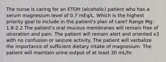 The nurse is caring for an ETOH (alcoholic) patient who has a serum magnesium level of 0.7 mEq/L. Which is the highest priority goal to include in the patient's plan of care? Range Mg: 1.8-2.2 The patient's oral mucous membranes will remain free of ulceration and pain. The patient will remain alert and oriented x3 with no confusion or seizure activity. The patient will verbalize the importance of sufficient dietary intake of magnesium. The patient will maintain urine output of at least 30 mL/hr.