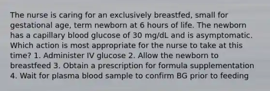 The nurse is caring for an exclusively breastfed, small for gestational age, term newborn at 6 hours of life. The newborn has a capillary blood glucose of 30 mg/dL and is asymptomatic. Which action is most appropriate for the nurse to take at this time? 1. Administer IV glucose 2. Allow the newborn to breastfeed 3. Obtain a prescription for formula supplementation 4. Wait for plasma blood sample to confirm BG prior to feeding